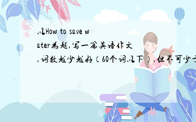 以How to save water为题,写一篇英语作文,词数越少越好（60个词以下）,但不可少于30词