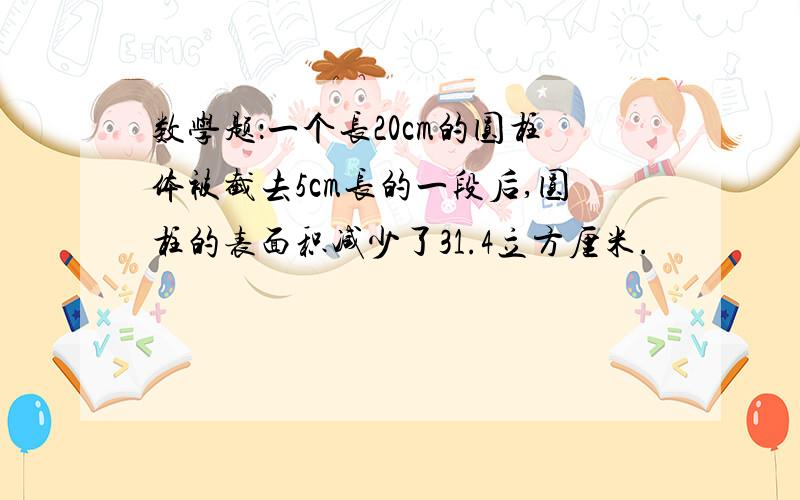 数学题：一个长20cm的圆柱体被截去5cm长的一段后,圆柱的表面积减少了31.4立方厘米.