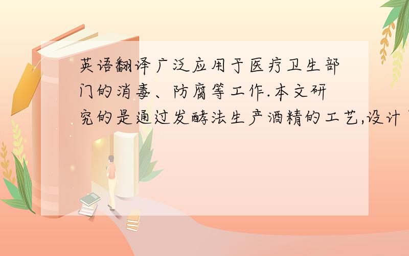 英语翻译广泛应用于医疗卫生部门的消毒、防腐等工作.本文研究的是通过发酵法生产酒精的工艺,设计了一条完整的酒精的生产工艺,