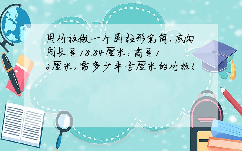 用竹板做一个圆柱形笔筒,底面周长是18.84厘米,高是12厘米,需多少平方厘米的竹板?