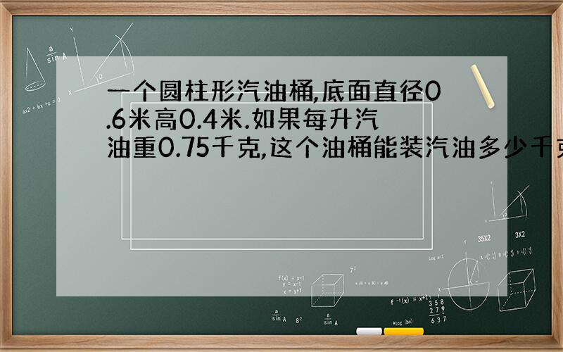 一个圆柱形汽油桶,底面直径0.6米高0.4米.如果每升汽油重0.75千克,这个油桶能装汽油多少千克?