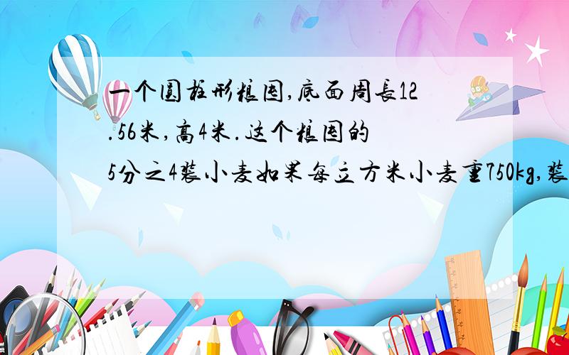 一个圆柱形粮囤,底面周长12.56米,高4米.这个粮囤的5分之4装小麦如果每立方米小麦重750kg,装入小麦