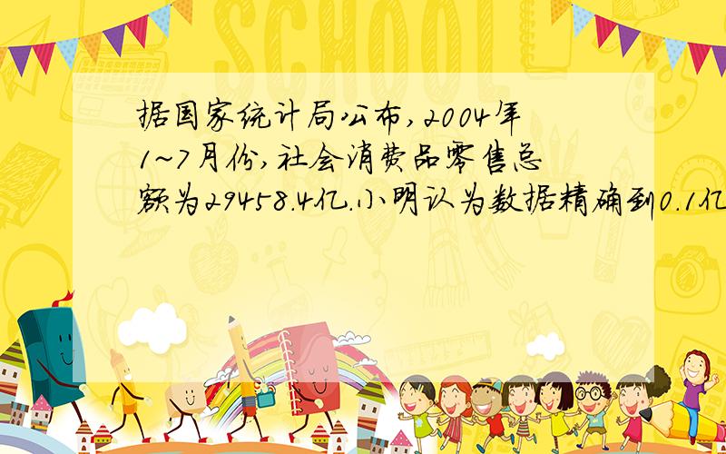 据国家统计局公布,2004年1~7月份,社会消费品零售总额为29458.4亿.小明认为数据精确到0.1亿元,而小亮认