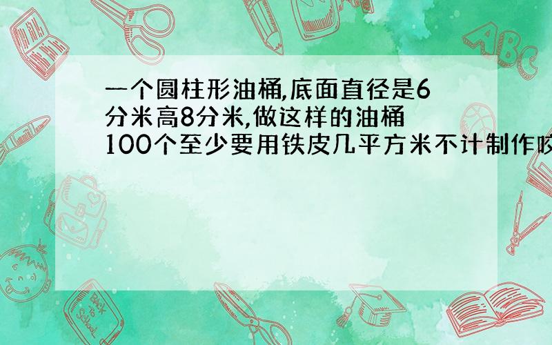 一个圆柱形油桶,底面直径是6分米高8分米,做这样的油桶 100个至少要用铁皮几平方米不计制作咬合占用面积谢