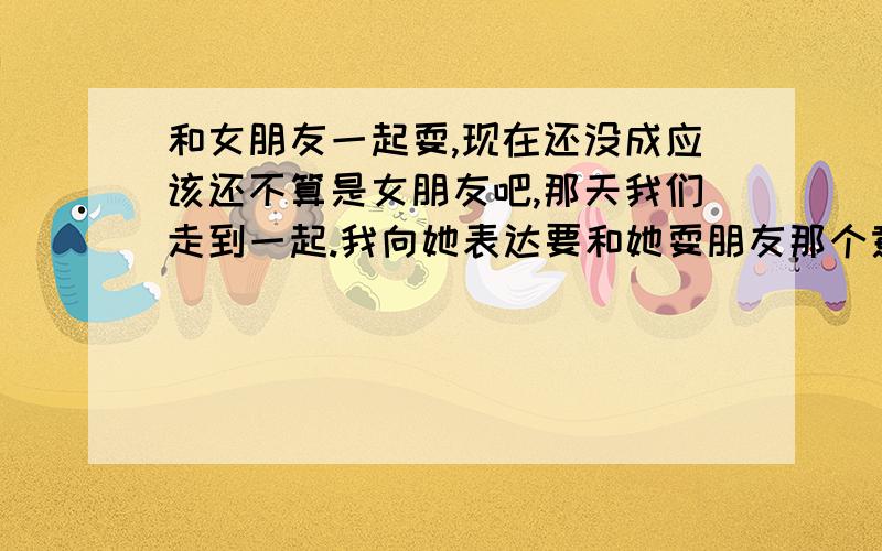 和女朋友一起耍,现在还没成应该还不算是女朋友吧,那天我们走到一起.我向她表达要和她耍朋友那个意思,他说和我耍没有迫切感,