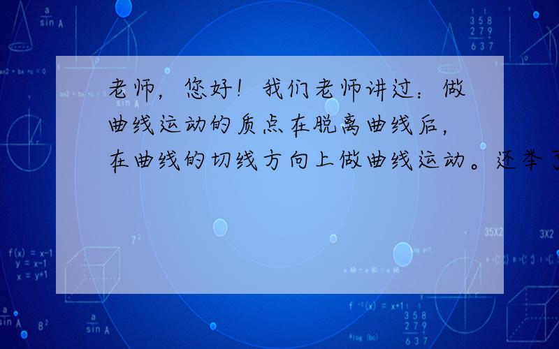 老师，您好！我们老师讲过：做曲线运动的质点在脱离曲线后，在曲线的切线方向上做曲线运动。还举了一个例子：撑开带着水的伞绕伞