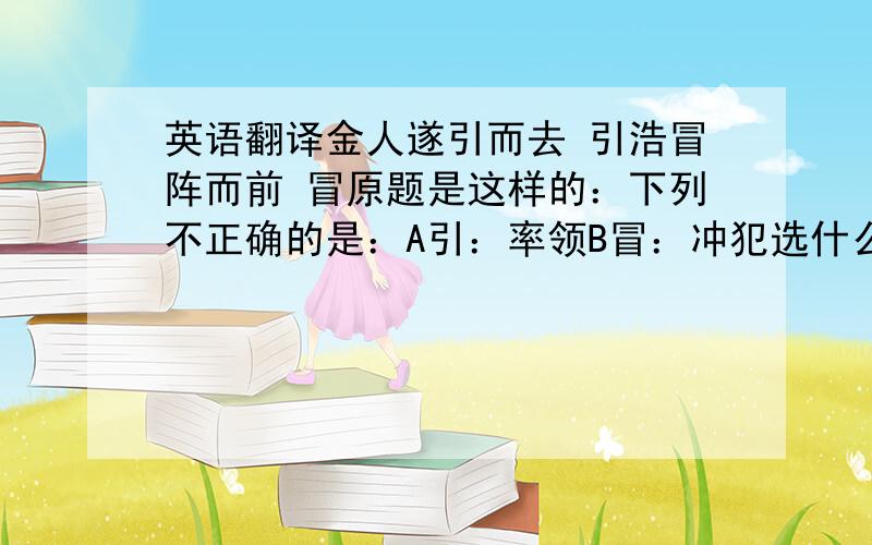 英语翻译金人遂引而去 引浩冒阵而前 冒原题是这样的：下列不正确的是：A引：率领B冒：冲犯选什么呢?