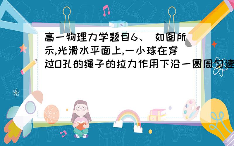 高一物理力学题目6、 如图所示,光滑水平面上,一小球在穿过O孔的绳子的拉力作用下沿一圆周匀速运动,当绳的拉力为F时,圆周