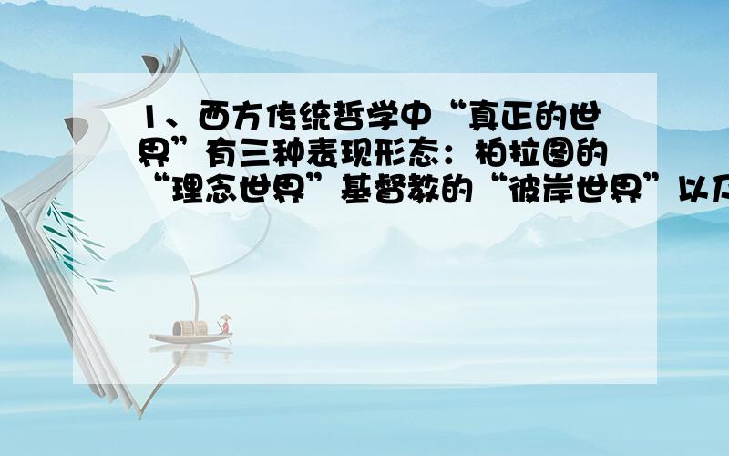 1、西方传统哲学中“真正的世界”有三种表现形态：柏拉图的“理念世界”基督教的“彼岸世界”以及谁的“物自体的世界”.(20