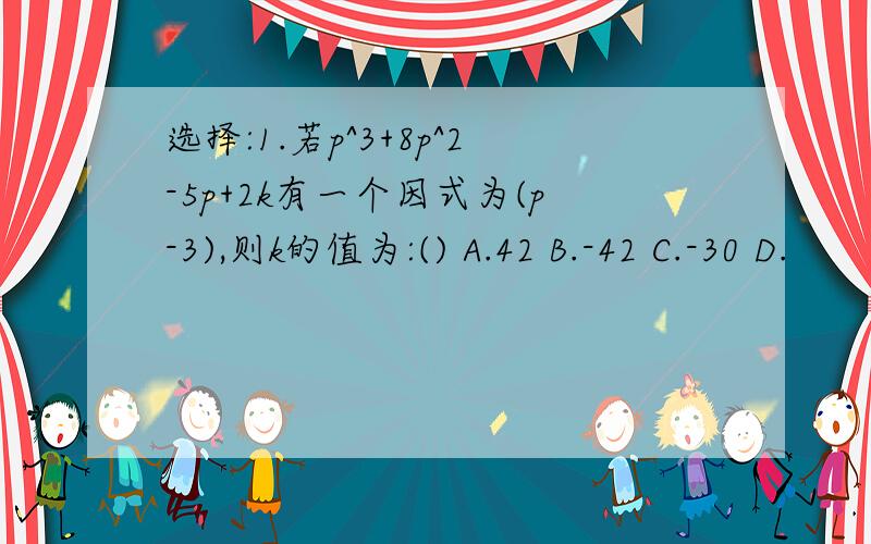 选择:1.若p^3+8p^2-5p+2k有一个因式为(p-3),则k的值为:() A.42 B.-42 C.-30 D.