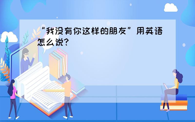 “我没有你这样的朋友”用英语怎么说?