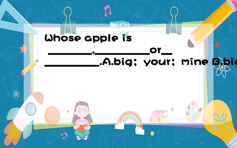 Whose apple is ＿＿＿＿,＿＿＿＿＿or＿＿＿＿＿＿.A.big；your；mine B.bigger；y