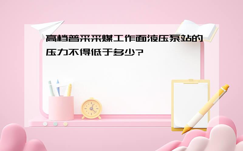 高档普采采煤工作面液压泵站的压力不得低于多少?