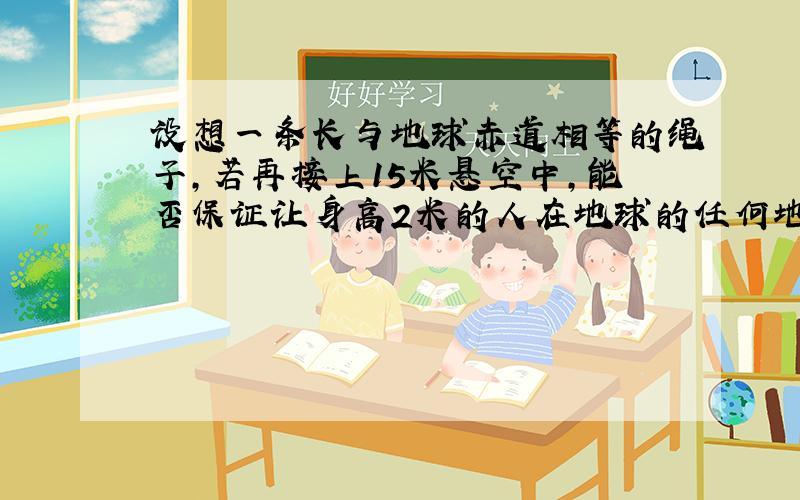 设想一条长与地球赤道相等的绳子,若再接上15米悬空中,能否保证让身高2米的人在地球的任何地方【假设