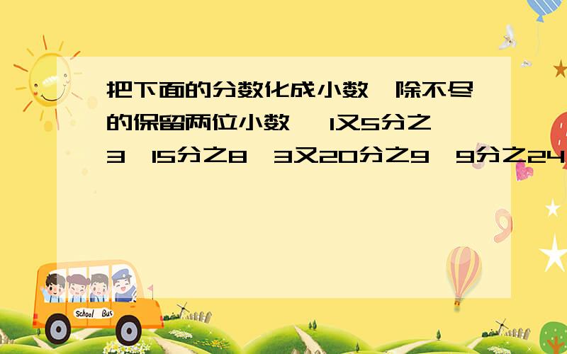 把下面的分数化成小数【除不尽的保留两位小数】 1又5分之3、15分之8、3又20分之9、9分之24