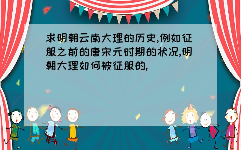 求明朝云南大理的历史,例如征服之前的唐宋元时期的状况,明朝大理如何被征服的,