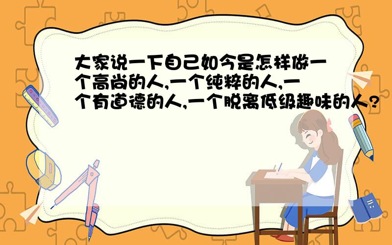 大家说一下自己如今是怎样做一个高尚的人,一个纯粹的人,一个有道德的人,一个脱离低级趣味的人?