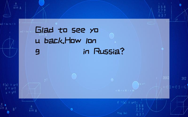 Glad to see you back.How long_____in Russia?