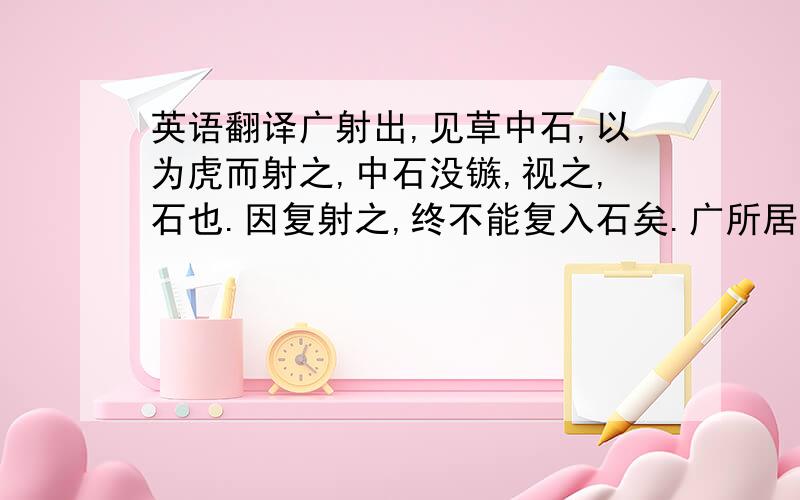 英语翻译广射出,见草中石,以为虎而射之,中石没镞,视之,石也.因复射之,终不能复入石矣.广所居郡闻有虎,尝自射之.及居右