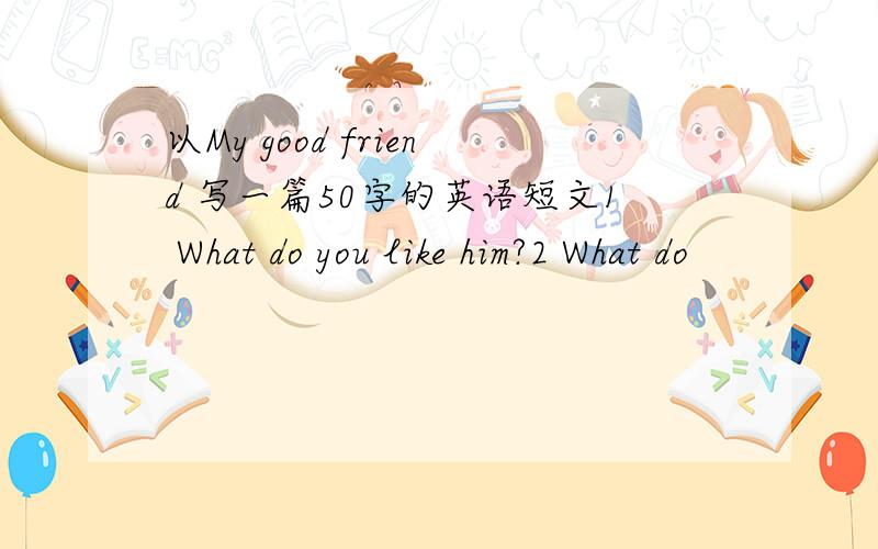 以My good friend 写一篇50字的英语短文1 What do you like him?2 What do