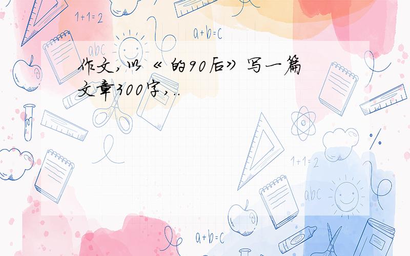 作文,以《 的90后》写一篇文章300字,..