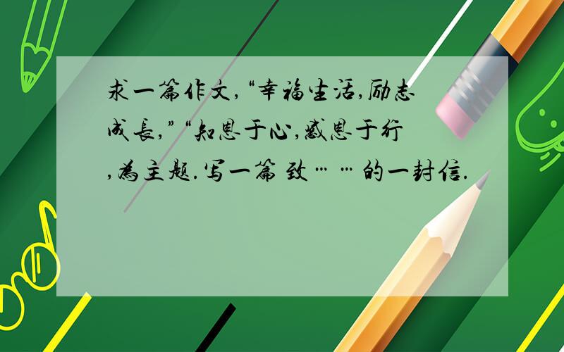 求一篇作文,“幸福生活,励志成长,”“知恩于心,感恩于行,为主题.写一篇 致……的一封信.