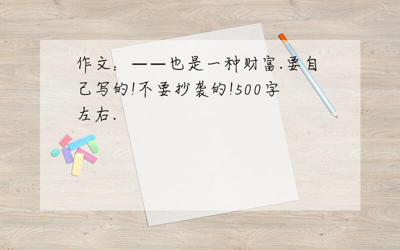 作文：——也是一种财富.要自己写的!不要抄袭的!500字左右.