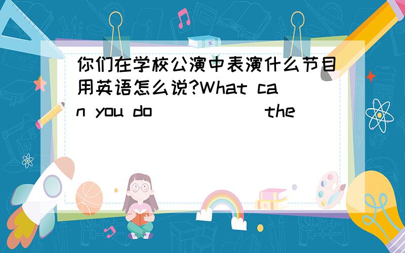 你们在学校公演中表演什么节目用英语怎么说?What can you do______the______ ______?