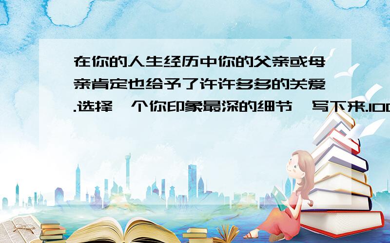 在你的人生经历中你的父亲或母亲肯定也给予了许许多多的关爱.选择一个你印象最深的细节,写下来.100字