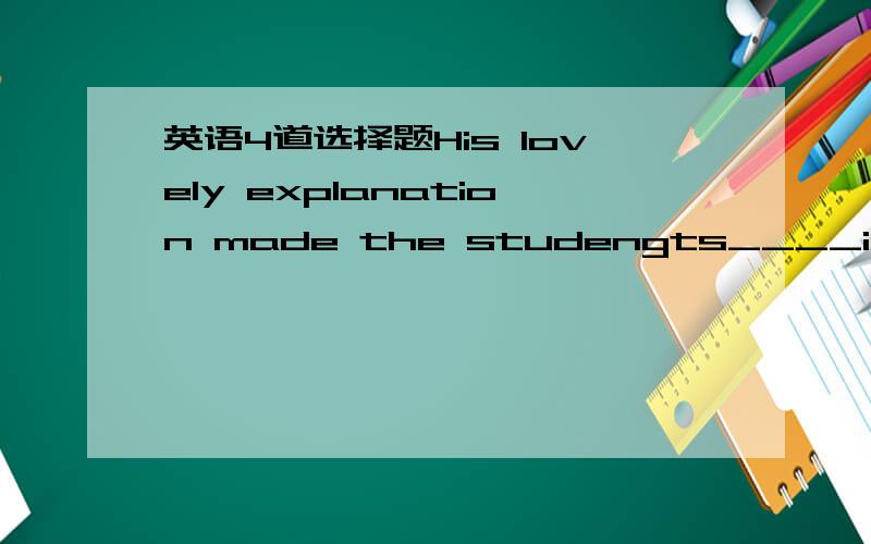 英语4道选择题His lovely explanation made the studengts____in his t