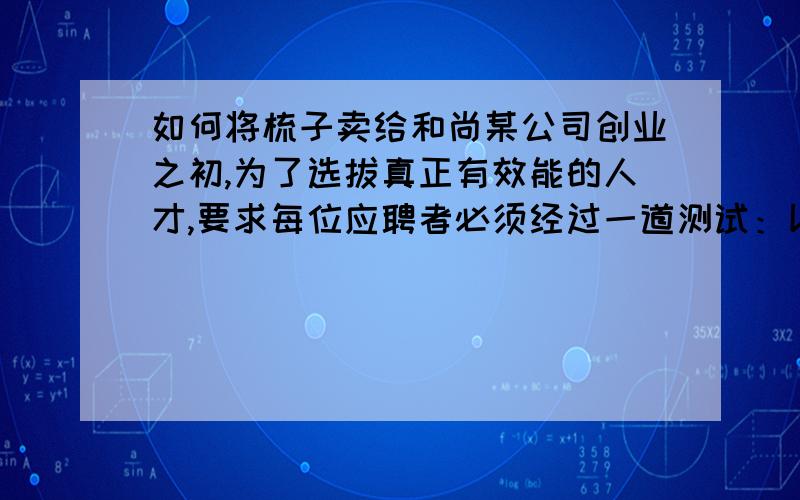 如何将梳子卖给和尚某公司创业之初,为了选拔真正有效能的人才,要求每位应聘者必须经过一道测试：以比赛的方式推销100把奇妙