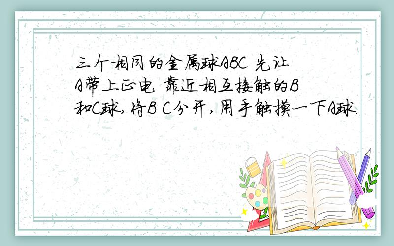 三个相同的金属球ABC 先让A带上正电 靠近相互接触的B和C球,将B C分开,用手触摸一下A球.