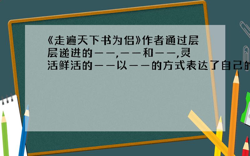 《走遍天下书为侣》作者通过层层递进的——,——和——,灵活鲜活的——以——的方式表达了自己的观点：—