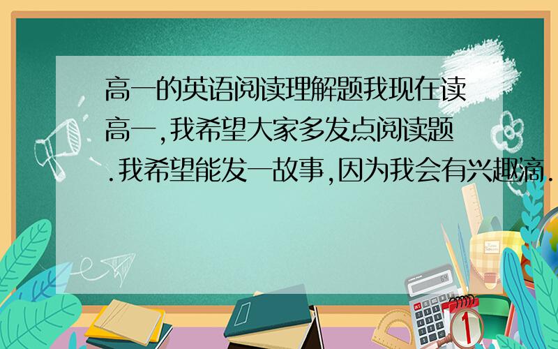 高一的英语阅读理解题我现在读高一,我希望大家多发点阅读题.我希望能发一故事,因为我会有兴趣滴.比如关于埃及法老滴故事什么