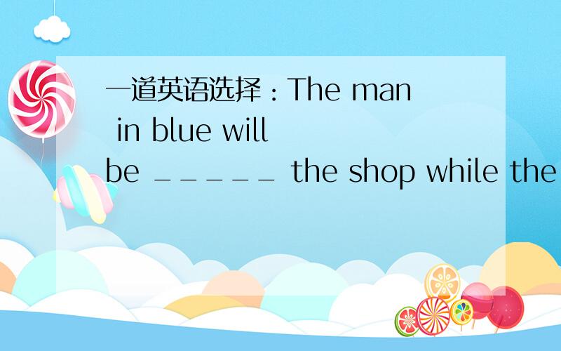 一道英语选择：The man in blue will be _____ the shop while the mana