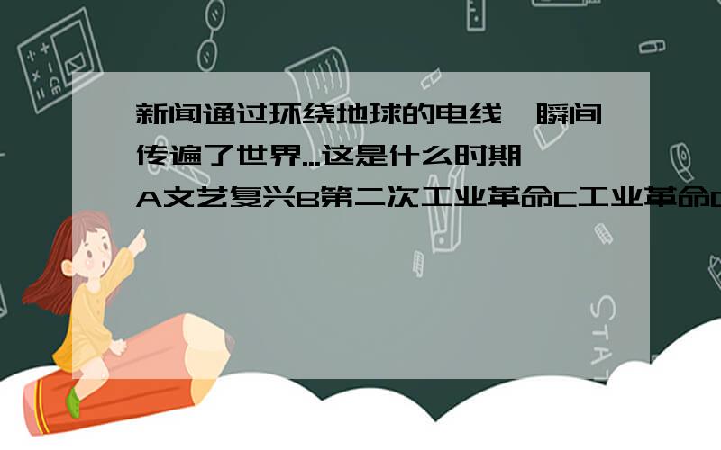 新闻通过环绕地球的电线一瞬间传遍了世界...这是什么时期A文艺复兴B第二次工业革命C工业革命D第三次科技革