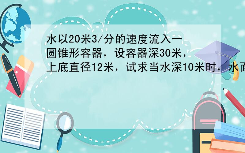 水以20米3/分的速度流入一圆锥形容器，设容器深30米，上底直径12米，试求当水深10米时，水面上升的速度．