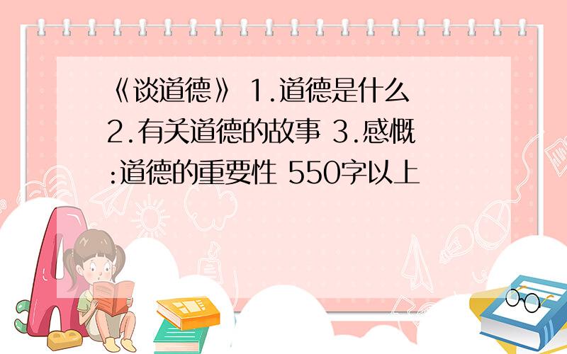 《谈道德》 1.道德是什么 2.有关道德的故事 3.感慨:道德的重要性 550字以上