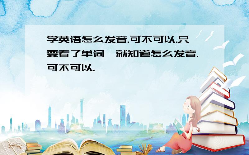 学英语怎么发音.可不可以.只要看了单词,就知道怎么发音.可不可以.