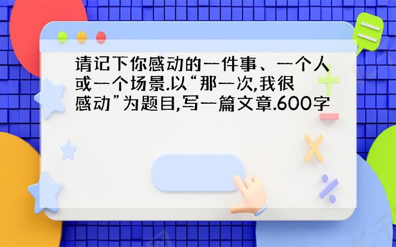 请记下你感动的一件事、一个人或一个场景.以“那一次,我很感动”为题目,写一篇文章.600字