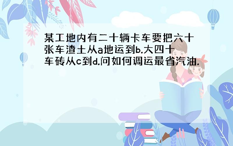 某工地内有二十辆卡车要把六十张车渣土从a地运到b.大四十车砖从c到d.问如何调运最省汽油.