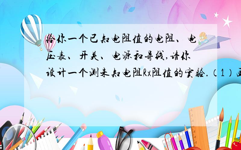 给你一个已知电阻值的电阻、电压表、开关、电源和导线,请你设计一个测未知电阻Rx阻值的实验.（1）画出实验电路图.（2）写