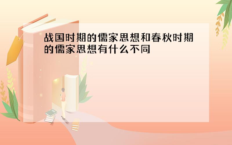 战国时期的儒家思想和春秋时期的儒家思想有什么不同