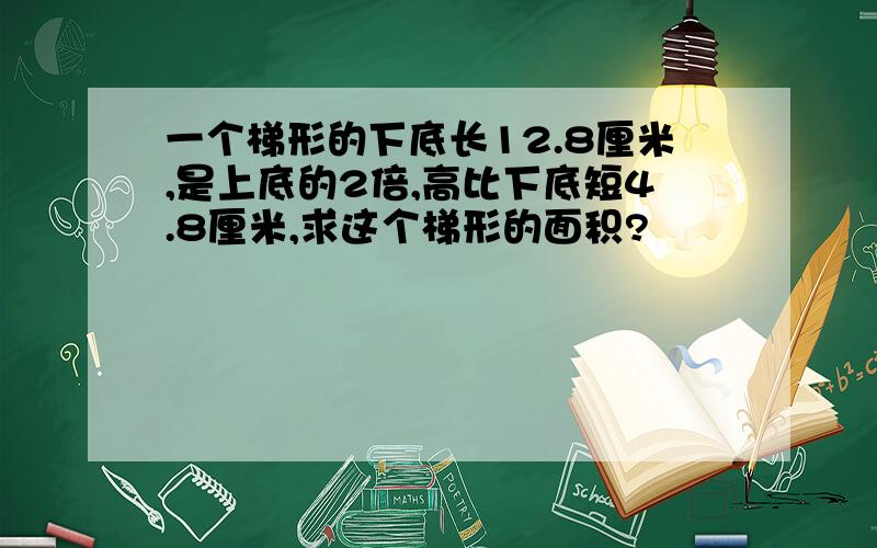 一个梯形的下底长12.8厘米,是上底的2倍,高比下底短4.8厘米,求这个梯形的面积?