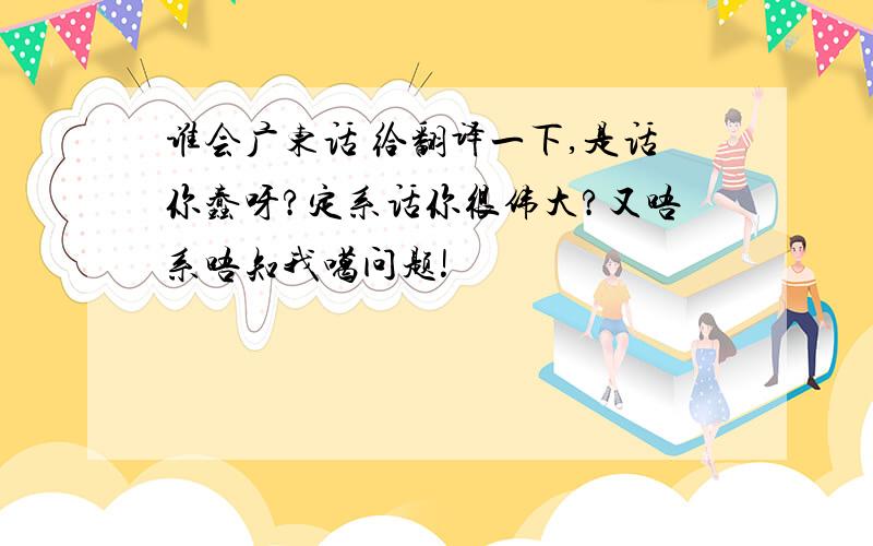 谁会广东话 给翻译一下,是话你蠢呀?定系话你很伟大?又唔系唔知我噶问题!