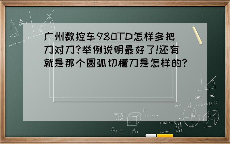 广州数控车980TD怎样多把刀对刀?举例说明最好了!还有就是那个圆弧切槽刀是怎样的?