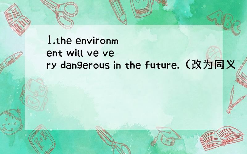 1.the environment will ve very dangerous in the future.（改为同义