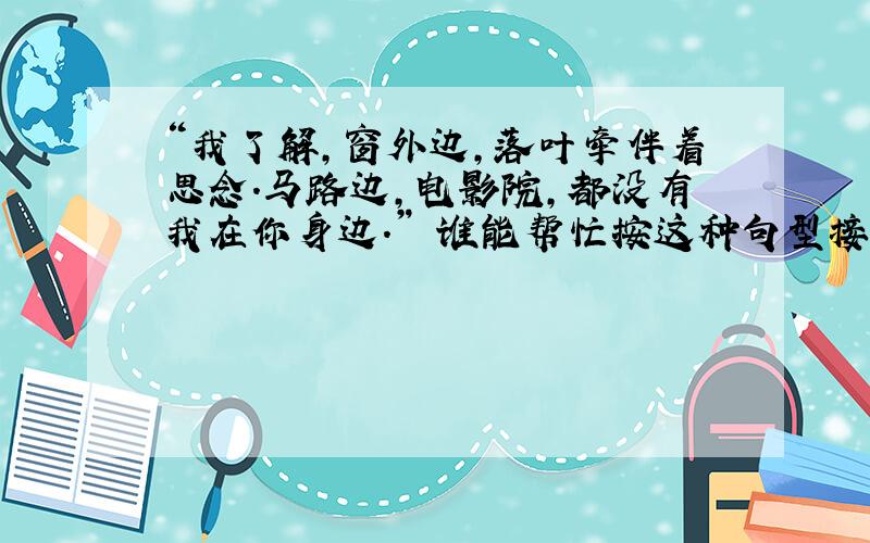 “我了解,窗外边,落叶牵伴着思念.马路边,电影院,都没有我在你身边.” 谁能帮忙按这种句型接几