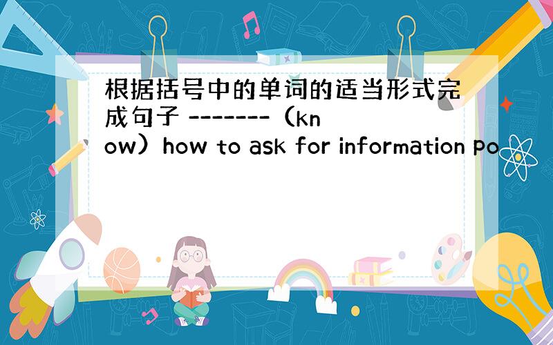 根据括号中的单词的适当形式完成句子 -------（know）how to ask for information po