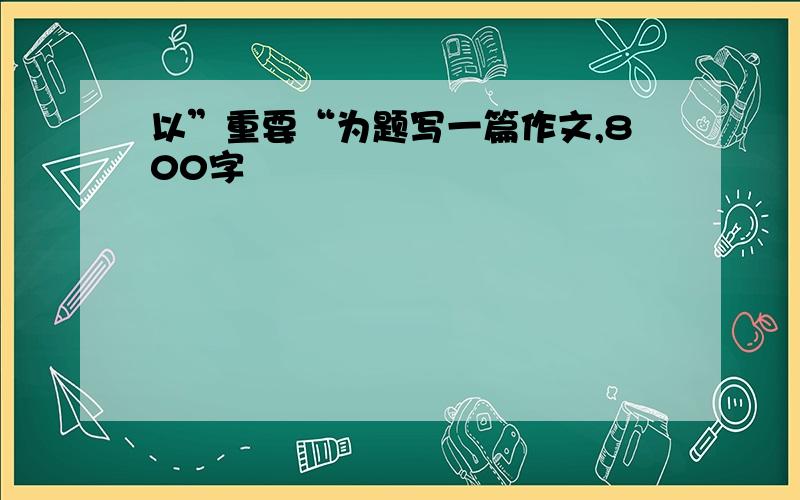 以”重要“为题写一篇作文,800字